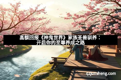 高额回报《神鬼世界》家族圣兽驯养：开启你的至尊养成之路