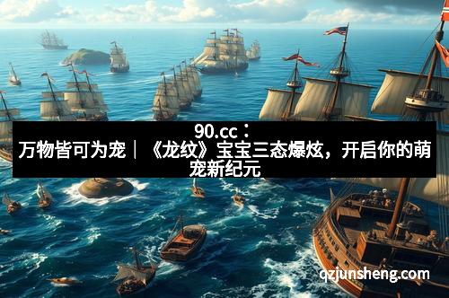 90.cc：万物皆可为宠｜《龙纹》宝宝三态爆炫，开启你的萌宠新纪元