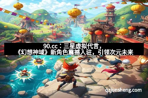 90.cc：三星虚拟代言，《幻想神域》新角色震撼入驻，引领次元未来